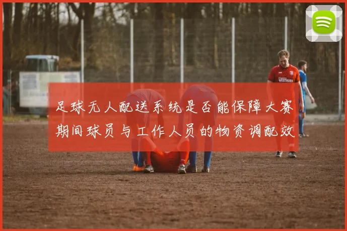 足球无人配送系统是否能保障大赛期间球员与工作人员的物资调配效率