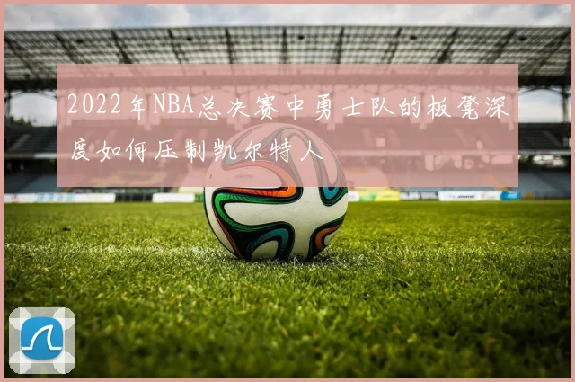 2022年NBA总决赛中勇士队的板凳深度如何压制凯尔特人